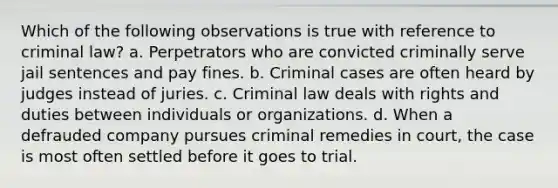 Which of the following observations is true with reference to criminal law? a. Perpetrators who are convicted criminally serve jail sentences and pay fines. b. Criminal cases are often heard by judges instead of juries. c. Criminal law deals with rights and duties between individuals or organizations. d. When a defrauded company pursues criminal remedies in court, the case is most often settled before it goes to trial.