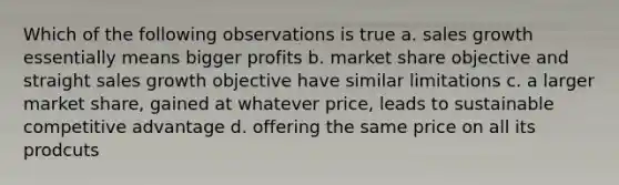 Which of the following observations is true a. sales growth essentially means bigger profits b. market share objective and straight sales growth objective have similar limitations c. a larger market share, gained at whatever price, leads to sustainable competitive advantage d. offering the same price on all its prodcuts