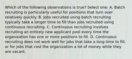 Which of the following observations is true? Select one: A. Batch recruiting is particularly useful for positions that turn over relatively quickly. B. Jobs recruited using batch recruiting typically take a longer time to fill than jobs recruited using continuous recruiting. C. Continuous recruiting involves recruiting an entirely new applicant pool every time the organization has one or more positions to fill. D. Continuous recruiting does not work well for jobs that take a long time to fill, or for jobs that cost the organization a lot of money while they are vacant.