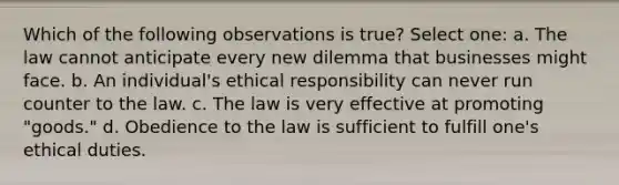 Which of the following observations is true? Select one: a. The law cannot anticipate every new dilemma that businesses might face. b. An individual's ethical responsibility can never run counter to the law. c. The law is very effective at promoting "goods." d. Obedience to the law is sufficient to fulfill one's ethical duties.