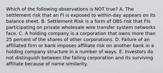 Which of the following observations is NOT true? A. The settlement risk that an FI is exposed to within-day appears on its balance sheet. B. Settlement Risk is a form of OBS risk that FIs participating on private wholesale wire transfer system networks face. C. A holding company is a corporation that owns more than 25 percent of the shares of other corporations. D. Failure of an affiliated firm or bank imposes affiliate risk on another bank in a holding company structure in a number of ways. E. Investors do not distinguish between the failing corporation and its surviving affiliate because of name similarity.