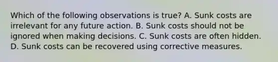 Which of the following observations is true? A. Sunk costs are irrelevant for any future action. B. Sunk costs should not be ignored when making decisions. C. Sunk costs are often hidden. D. Sunk costs can be recovered using corrective measures.