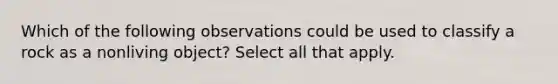 Which of the following observations could be used to classify a rock as a nonliving object? Select all that apply.