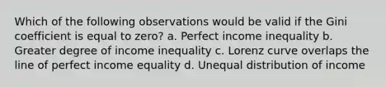 Which of the following observations would be valid if the Gini coefficient is equal to zero? a. Perfect income inequality b. Greater degree of income inequality c. Lorenz curve overlaps the line of perfect income equality d. Unequal distribution of income