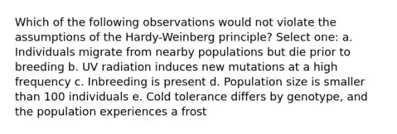 Which of the following observations would not violate the assumptions of the Hardy-Weinberg principle? Select one: a. Individuals migrate from nearby populations but die prior to breeding b. UV radiation induces new mutations at a high frequency c. Inbreeding is present d. Population size is smaller than 100 individuals e. Cold tolerance differs by genotype, and the population experiences a frost