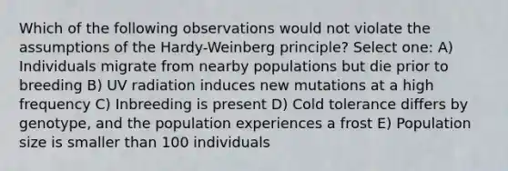 Which of the following observations would not violate the assumptions of the Hardy-Weinberg principle? Select one: A) Individuals migrate from nearby populations but die prior to breeding B) UV radiation induces new mutations at a high frequency C) Inbreeding is present D) Cold tolerance differs by genotype, and the population experiences a frost E) Population size is smaller than 100 individuals