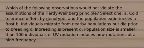 Which of the following observations would not violate the assumptions of the Hardy-Weinberg principle? Select one: a. Cold tolerance differs by genotype, and the population experiences a frost b. Individuals migrate from nearby populations but die prior to breeding c. Inbreeding is present d. Population size is smaller than 100 individuals e. UV radiation induces new mutations at a high frequency