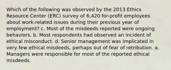 Which of the following was observed by the 2013 Ethics Resource Center (ERC) survey of 6,420 for-profit employees about work-related issues during their previous year of employment? c. Most of the misdeeds reported were ongoing behaviors. b. Most respondents had observed an incident of ethical misconduct. d. Senior management was implicated in very few ethical misdeeds, perhaps out of fear of retribution. a. Managers were responsible for most of the reported ethical misdeeds.