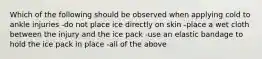 Which of the following should be observed when applying cold to ankle injuries -do not place ice directly on skin -place a wet cloth between the injury and the ice pack -use an elastic bandage to hold the ice pack in place -all of the above