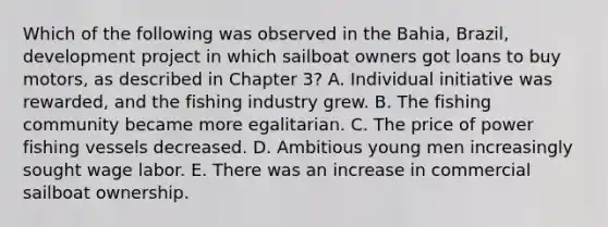 Which of the following was observed in the Bahia, Brazil, development project in which sailboat owners got loans to buy motors, as described in Chapter 3? A. Individual initiative was rewarded, and the fishing industry grew. B. The fishing community became more egalitarian. C. The price of power fishing vessels decreased. D. Ambitious young men increasingly sought wage labor. E. There was an increase in commercial sailboat ownership.