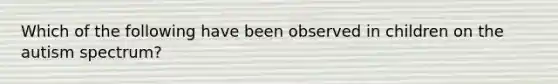 Which of the following have been observed in children on the autism spectrum?