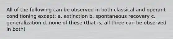 All of the following can be observed in both classical and operant conditioning except: a. extinction b. spontaneous recovery c. generalization d. none of these (that is, all three can be observed in both)