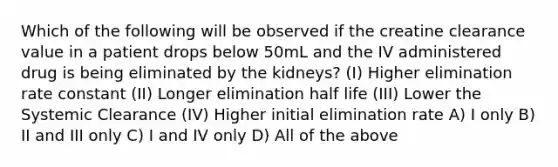 Which of the following will be observed if the creatine clearance value in a patient drops below 50mL and the IV administered drug is being eliminated by the kidneys? (I) Higher elimination rate constant (II) Longer elimination half life (III) Lower the Systemic Clearance (IV) Higher initial elimination rate A) I only B) II and III only C) I and IV only D) All of the above