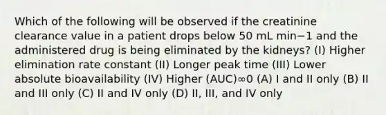 Which of the following will be observed if the creatinine clearance value in a patient drops below 50 mL min−1 and the administered drug is being eliminated by the kidneys? (I) Higher elimination rate constant (II) Longer peak time (III) Lower absolute bioavailability (IV) Higher (AUC)∞0 (A) I and II only (B) II and III only (C) II and IV only (D) II, III, and IV only