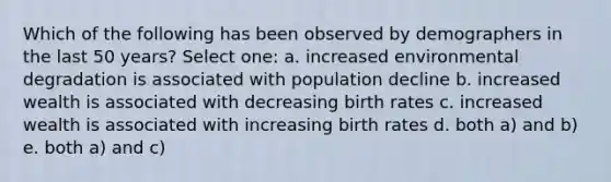 Which of the following has been observed by demographers in the last 50 years? Select one: a. increased environmental degradation is associated with population decline b. increased wealth is associated with decreasing birth rates c. increased wealth is associated with increasing birth rates d. both a) and b) e. both a) and c)