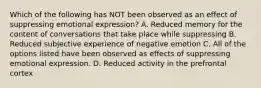 Which of the following has NOT been observed as an effect of suppressing emotional expression? A. Reduced memory for the content of conversations that take place while suppressing B. Reduced subjective experience of negative emotion C. All of the options listed have been observed as effects of suppressing emotional expression. D. Reduced activity in the prefrontal cortex