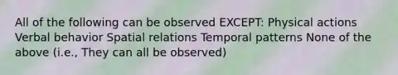 All of the following can be observed EXCEPT: Physical actions Verbal behavior Spatial relations Temporal patterns None of the above (i.e., They can all be observed)