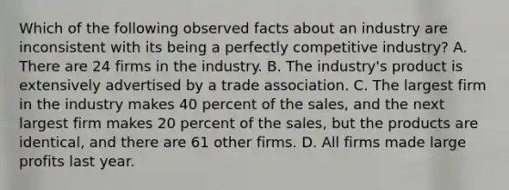 Which of the following observed facts about an industry are inconsistent with its being a perfectly competitive​ industry? A. There are 24 firms in the industry. B. The industry's product is extensively advertised by a trade association. C. The largest firm in the industry makes 40 percent of the sales, and the next largest firm makes 20 percent of the sales, but the products are identical, and there are 61 other firms. D. All firms made large profits last year.