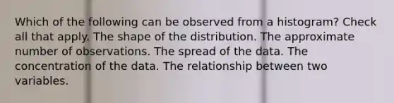 Which of the following can be observed from a histogram? Check all that apply. The shape of the distribution. The approximate number of observations. The spread of the data. The concentration of the data. The relationship between two variables.