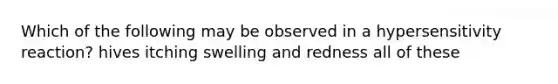Which of the following may be observed in a hypersensitivity reaction? hives itching swelling and redness all of these