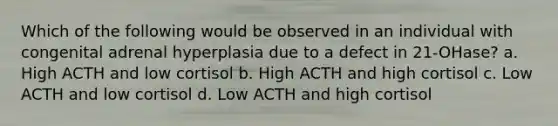 Which of the following would be observed in an individual with congenital adrenal hyperplasia due to a defect in 21-OHase? a. High ACTH and low cortisol b. High ACTH and high cortisol c. Low ACTH and low cortisol d. Low ACTH and high cortisol