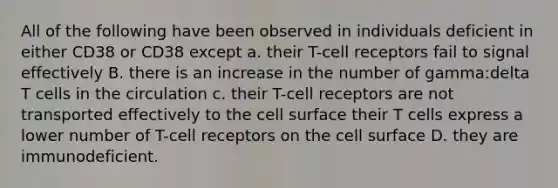 All of the following have been observed in individuals deficient in either CD38 or CD38 except a. their T-cell receptors fail to signal effectively B. there is an increase in the number of gamma:delta T cells in the circulation c. their T-cell receptors are not transported effectively to the cell surface their T cells express a lower number of T-cell receptors on the cell surface D. they are immunodeficient.