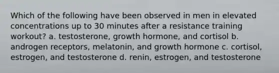 Which of the following have been observed in men in elevated concentrations up to 30 minutes after a resistance training workout? a. testosterone, growth hormone, and cortisol b. androgen receptors, melatonin, and growth hormone c. cortisol, estrogen, and testosterone d. renin, estrogen, and testosterone