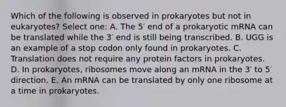 Which of the following is observed in prokaryotes but not in eukaryotes? Select one: A. The 5′ end of a prokaryotic mRNA can be translated while the 3′ end is still being transcribed. B. UGG is an example of a stop codon only found in prokaryotes. C. Translation does not require any protein factors in prokaryotes. D. In prokaryotes, ribosomes move along an mRNA in the 3′ to 5′ direction. E. An mRNA can be translated by only one ribosome at a time in prokaryotes.