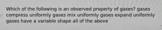 Which of the following is an observed property of gases? gases compress uniformly gases mix uniformly gases expand uniformly gases have a variable shape all of the above