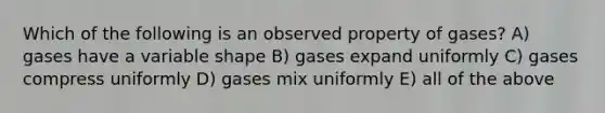 Which of the following is an observed property of gases? A) gases have a variable shape B) gases expand uniformly C) gases compress uniformly D) gases mix uniformly E) all of the above