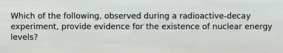 Which of the following, observed during a radioactive-decay experiment, provide evidence for the existence of nuclear energy levels?