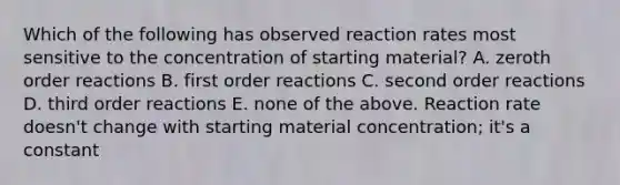 Which of the following has observed reaction rates most sensitive to the concentration of starting material? A. zeroth order reactions B. first order reactions C. second order reactions D. third order reactions E. none of the above. Reaction rate doesn't change with starting material concentration; it's a constant