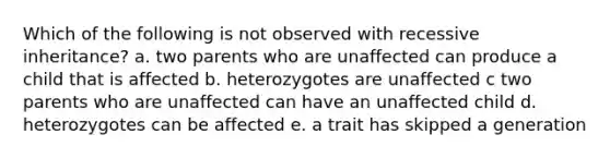 Which of the following is not observed with recessive inheritance? a. two parents who are unaffected can produce a child that is affected b. heterozygotes are unaffected c two parents who are unaffected can have an unaffected child d. heterozygotes can be affected e. a trait has skipped a generation