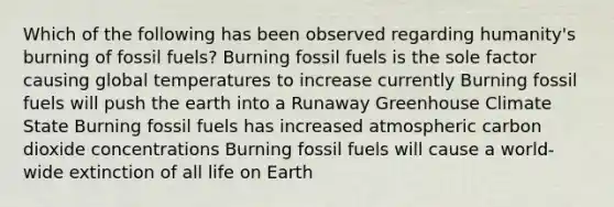 Which of the following has been observed regarding humanity's burning of fossil fuels? Burning fossil fuels is the sole factor causing global temperatures to increase currently Burning fossil fuels will push the earth into a Runaway Greenhouse Climate State Burning fossil fuels has increased atmospheric carbon dioxide concentrations Burning fossil fuels will cause a world-wide extinction of all life on Earth