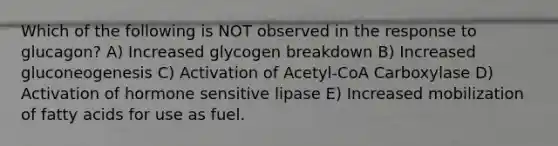 Which of the following is NOT observed in the response to glucagon? A) Increased glycogen breakdown B) Increased gluconeogenesis C) Activation of Acetyl-CoA Carboxylase D) Activation of hormone sensitive lipase E) Increased mobilization of fatty acids for use as fuel.