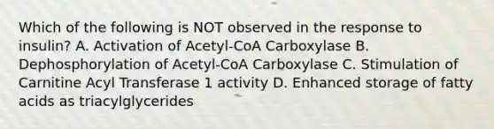 Which of the following is NOT observed in the response to insulin? A. Activation of Acetyl-CoA Carboxylase B. Dephosphorylation of Acetyl-CoA Carboxylase C. Stimulation of Carnitine Acyl Transferase 1 activity D. Enhanced storage of fatty acids as triacylglycerides