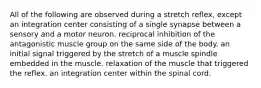 All of the following are observed during a stretch reflex, except an integration center consisting of a single synapse between a sensory and a motor neuron. reciprocal inhibition of the antagonistic muscle group on the same side of the body. an initial signal triggered by the stretch of a muscle spindle embedded in the muscle. relaxation of the muscle that triggered the reflex. an integration center within the spinal cord.