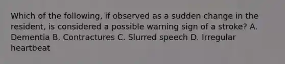 Which of the following, if observed as a sudden change in the resident, is considered a possible warning sign of a stroke? A. Dementia B. Contractures C. Slurred speech D. Irregular heartbeat