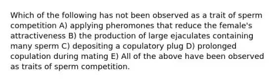 Which of the following has not been observed as a trait of sperm competition A) applying pheromones that reduce the female's attractiveness B) the production of large ejaculates containing many sperm C) depositing a copulatory plug D) prolonged copulation during mating E) All of the above have been observed as traits of sperm competition.