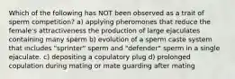 Which of the following has NOT been observed as a trait of sperm competition? a) applying pheromones that reduce the female's attractiveness the production of large ejaculates containing many sperm b) evolution of a sperm caste system that includes "sprinter" sperm and "defender" sperm in a single ejaculate. c) depositing a copulatory plug d) prolonged copulation during mating or mate guarding after mating