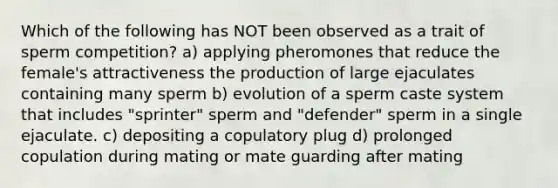 Which of the following has NOT been observed as a trait of sperm competition? a) applying pheromones that reduce the female's attractiveness the production of large ejaculates containing many sperm b) evolution of a sperm caste system that includes "sprinter" sperm and "defender" sperm in a single ejaculate. c) depositing a copulatory plug d) prolonged copulation during mating or mate guarding after mating