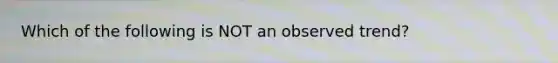 Which of the following is NOT an observed trend?