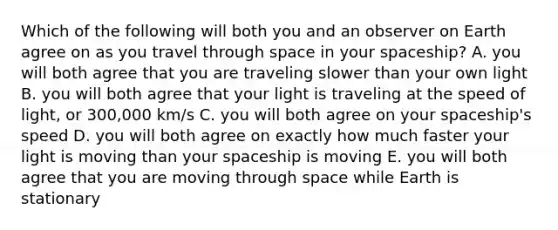 Which of the following will both you and an observer on Earth agree on as you travel through space in your spaceship? A. you will both agree that you are traveling slower than your own light B. you will both agree that your light is traveling at the speed of light, or 300,000 km/s C. you will both agree on your spaceship's speed D. you will both agree on exactly how much faster your light is moving than your spaceship is moving E. you will both agree that you are moving through space while Earth is stationary