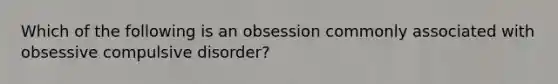 Which of the following is an obsession commonly associated with obsessive compulsive disorder?