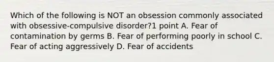 Which of the following is NOT an obsession commonly associated with obsessive-compulsive disorder?1 point A. Fear of contamination by germs B. Fear of performing poorly in school C. Fear of acting aggressively D. Fear of accidents