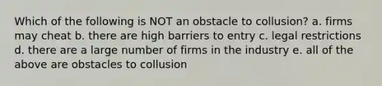 Which of the following is NOT an obstacle to collusion? a. firms may cheat b. there are high barriers to entry c. legal restrictions d. there are a large number of firms in the industry e. all of the above are obstacles to collusion