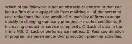 Which of the following is not an obstacle or constraint that can keep a firm or a supply chain from realizing all of the potential cost reductions that are possible? A- Inability of firms to adapt quickly to changing company priorities or market conditions. B- Increasing product or service complexity. C- Lack of data in the firm's MIS. D- Lack of performance metrics. E- Poor coordination of program management and/or production planning activities.