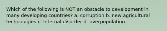 Which of the following is NOT an obstacle to development in many developing countries? a. corruption b. new agricultural technologies c. internal disorder d. overpopulation