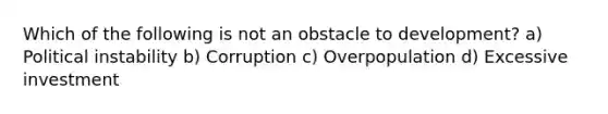 Which of the following is not an obstacle to development? a) Political instability b) Corruption c) Overpopulation d) Excessive investment