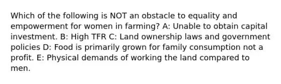 Which of the following is NOT an obstacle to equality and empowerment for women in farming? A: Unable to obtain capital investment. B: High TFR C: Land ownership laws and government policies D: Food is primarily grown for family consumption not a profit. E: Physical demands of working the land compared to men.